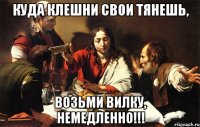 куда клешни свои тянешь, возьми вилку, немедленно!!!