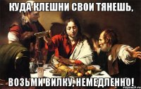 куда клешни свои тянешь, возьми вилку, немедленно!