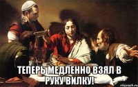  теперь медленно взял в руку вилку!