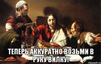  теперь аккуратно возьми в руку вилку!