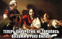  теперь аккуратно, не торопясь возьми в руку вилку!