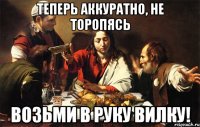 теперь аккуратно, не торопясь возьми в руку вилку!