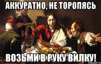 аккуратно, не торопясь возьми в руку вилку!