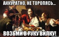 аккуратно, не торопясь... возьми в руку вилку!