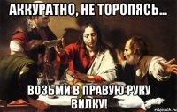 аккуратно, не торопясь... возьми в правую руку вилку!