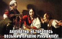  аккуратно, не торопясь возьми в правую руку вилку!