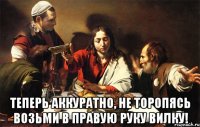  теперь аккуратно, не торопясь возьми в правую руку вилку!