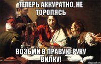 теперь аккуратно, не торопясь возьми в правую руку вилку!