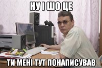 ну і шо це ти мені тут понаписував