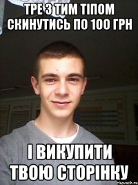 тре з тим тіпом скинутись по 1оо грн і викупити твою сторінку