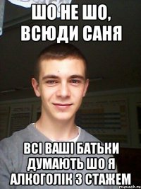 шо не шо, всюди саня всі ваші батьки думають шо я алкоголік з стажем