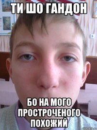 ти шо гандон бо на мого простроченого похожий