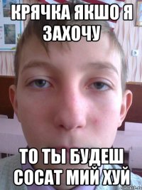 крячка якшо я захочу то ты будеш сосат мий хуй
