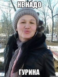 Не надо Гурина
