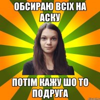 обсираю всіх на аску потім кажу шо то подруга