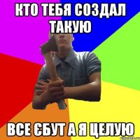 кто тебя создал такую все єбут а я целую