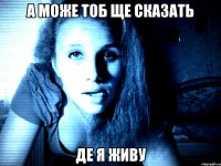 а може тоб ще сказать де я живу
