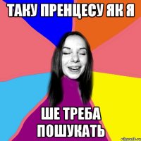таку пренцесу як я ше треба пошукать