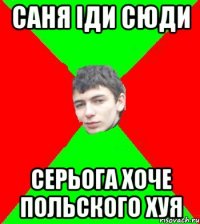 Саня iди сюди Серьога хоче польского хуя