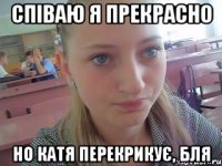 співаю я прекрасно но Катя перекрикує, бля