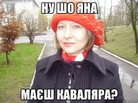 ну шо яна маєш каваляра?