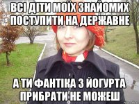 всі діти моїх знайомих поступити на державне а ти фантіка з йогурта прибрати не можеш