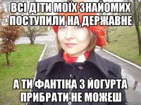 всі діти моїх знайомих поступили на державне а ти фантіка з йогурта прибрати не можеш