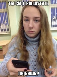 ТЫ СМОТРЮ ШУТИТЬ ЛЮБИШЬ?