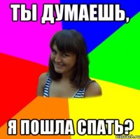 ТЫ ДУМАЕШЬ, Я ПОШЛА СПАТЬ?