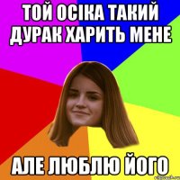 той Осіка такий дурак харить мене але люблю його