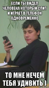 Если ты видел человека который спит и играет в телефон одновременно то мне нечем тебя удивить )