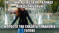 все таки я чувствую разницу между любовью и просто так сказать туманом в голове