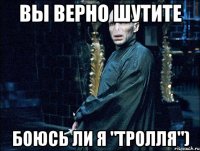 вы верно шутите боюсь ли я "тролля")