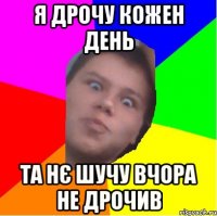 я дрочу кожен день та нє шучу вчора не дрочив