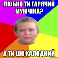 любко ти гарячий мужчіна? а ти шо халодний