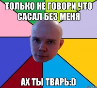 Только не говори,что сасал без меня Ах ты тварь:D