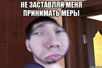 не заставляй меня принимать меры 