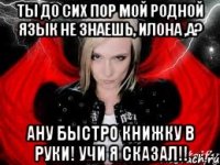 Ты до сих пор мой родной язык не знаешь, Илона ,а? Ану быстро книжку в руки! Учи я сказал!!