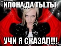 ИЛОНА,ДА ТЫ,ТЫ. уЧИ Я СКАЗАЛ!!!