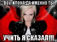 ВОУ, ИЛОНА,ДА ИМЕННО ТЫ УЧИТЬ Я СКАЗАЛ!!!