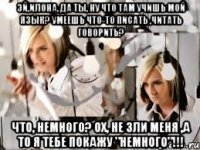 Эй,Илона, да ты, ну что там учишь мой язык? Умеешь что-то писать ,читать говорить? Что, немного? Ох, не зли меня ,а то я тебе покажу "немного"!!!