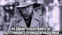  Ну давай только живее. Не расстраивайте Леонида Аркадьевича