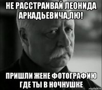 Не расстраивай леонида аркадьевича,лю! Пришли жене фотографию где ты в ночнушке