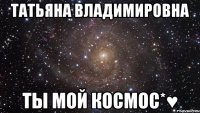 Татьяна Владимировна Ты мой космос*♥