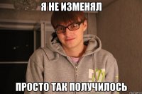 Я НЕ ИЗМЕНЯЛ ПРОСТО ТАК ПОЛУЧИЛОСЬ