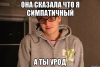 ОНА СКАЗАЛА ЧТО Я СИМПАТИЧНЫЙ А ТЫ УРОД