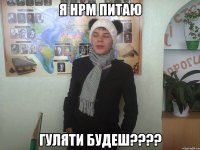 Я нрм питаю Гуляти будеш????
