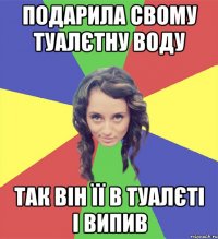 подарила свому туалєтну воду так він її в туалєті і випив