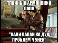 тпичный армянский папа "кани папан ка дук проблем ч унек"
