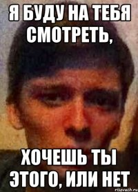 Я буду на тебя смотреть, Хочешь ты этого, или нет